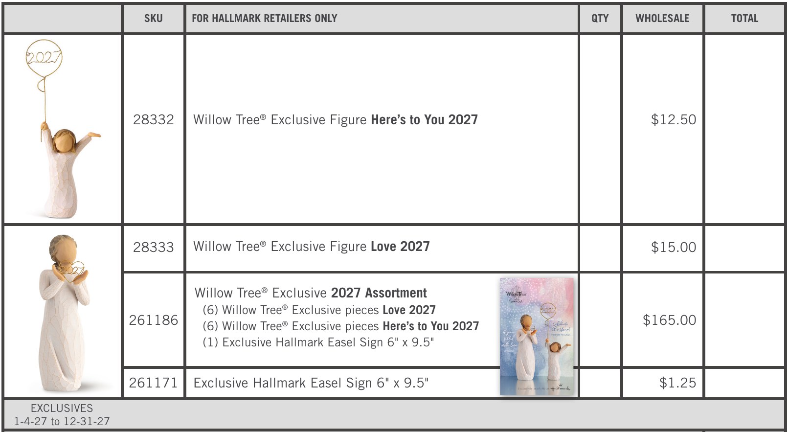 2027 Hallmark exclusives. 28332 Willow Tree Exclusive Figure Here’s to You 2027, $12.50 wholesale. 28333 Willow Tree Exclusive Figure Love 2027, $15.00. 261186 Willow Tree Exclusive 2027 Assortment: 6 Love 2027, 6 Here’s to You 2027 and 1 Exclusive Hallmark Easel Sign, $165.00. 261171 Exclusive Hallmark Easel Sign 6 by 9.5 inches, $1.25.